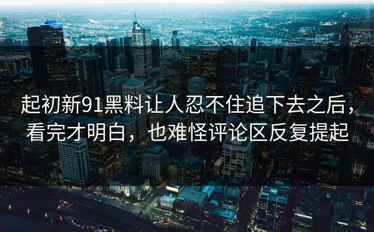 起初新91黑料让人忍不住追下去之后，看完才明白，也难怪评论区反复提起