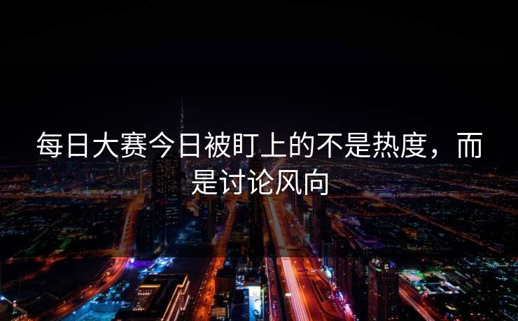 每日大赛今日被盯上的不是热度，而是讨论风向