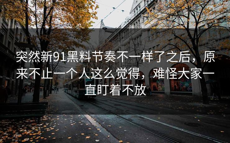 突然新91黑料节奏不一样了之后，原来不止一个人这么觉得，难怪大家一直盯着不放