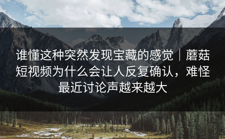 谁懂这种突然发现宝藏的感觉｜蘑菇短视频为什么会让人反复确认，难怪最近讨论声越来越大