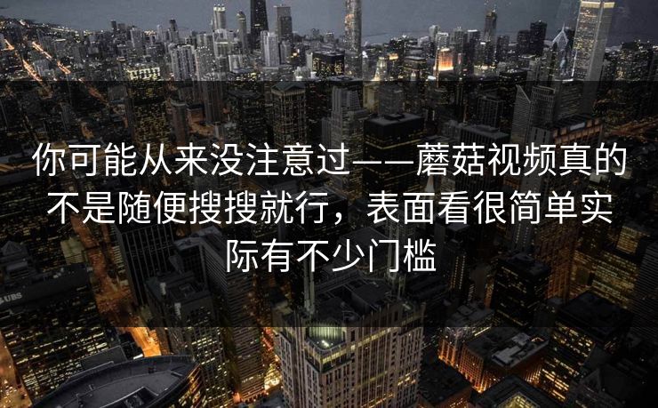 你可能从来没注意过——蘑菇视频真的不是随便搜搜就行，表面看很简单实际有不少门槛