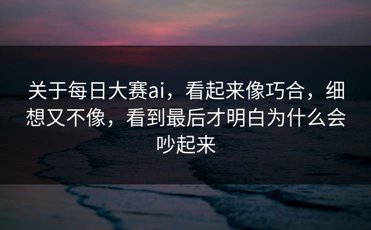 关于每日大赛ai，看起来像巧合，细想又不像，看到最后才明白为什么会吵起来