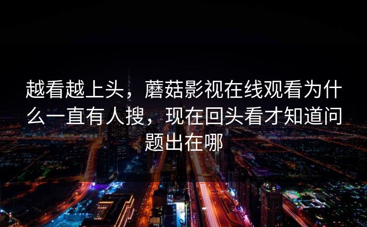 越看越上头，蘑菇影视在线观看为什么一直有人搜，现在回头看才知道问题出在哪