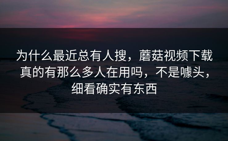 为什么最近总有人搜，蘑菇视频下载真的有那么多人在用吗，不是噱头，细看确实有东西