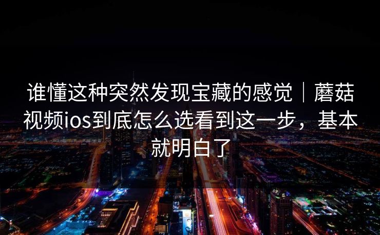 谁懂这种突然发现宝藏的感觉｜蘑菇视频ios到底怎么选看到这一步，基本就明白了