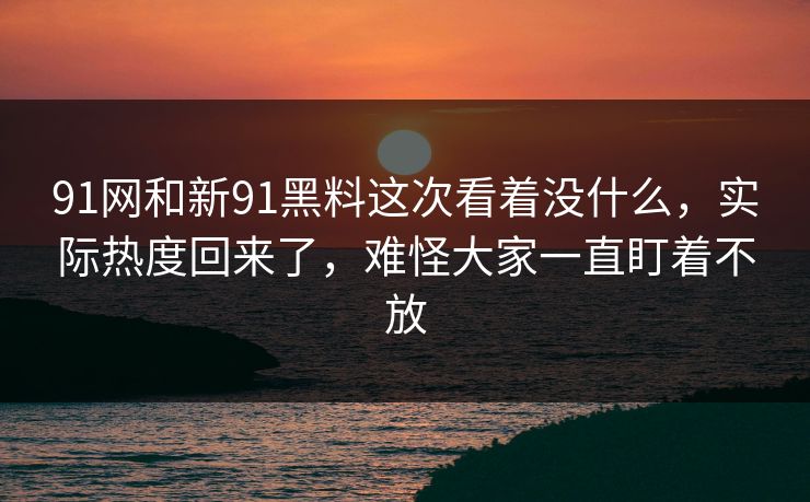 91网和新91黑料这次看着没什么，实际热度回来了，难怪大家一直盯着不放