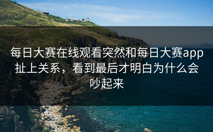 每日大赛在线观看突然和每日大赛app扯上关系，看到最后才明白为什么会吵起来