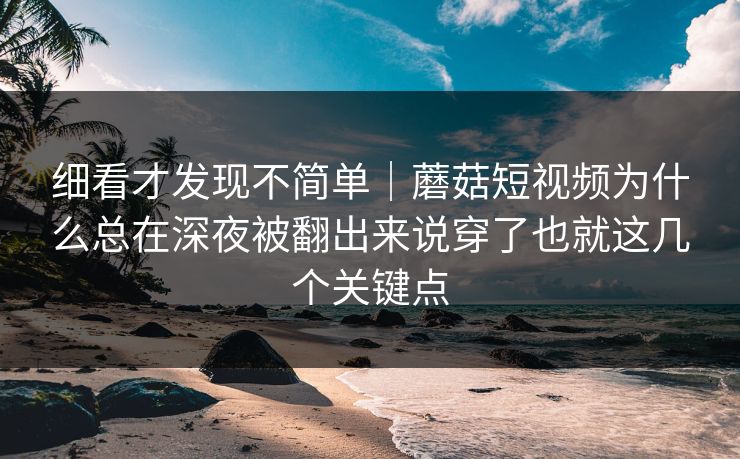 细看才发现不简单｜蘑菇短视频为什么总在深夜被翻出来说穿了也就这几个关键点