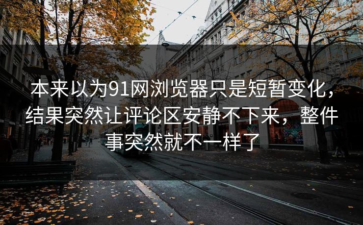本来以为91网浏览器只是短暂变化，结果突然让评论区安静不下来，整件事突然就不一样了