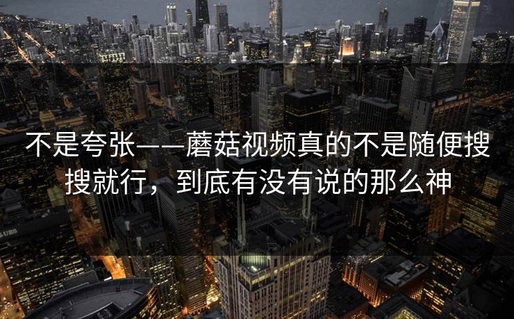 不是夸张——蘑菇视频真的不是随便搜搜就行，到底有没有说的那么神