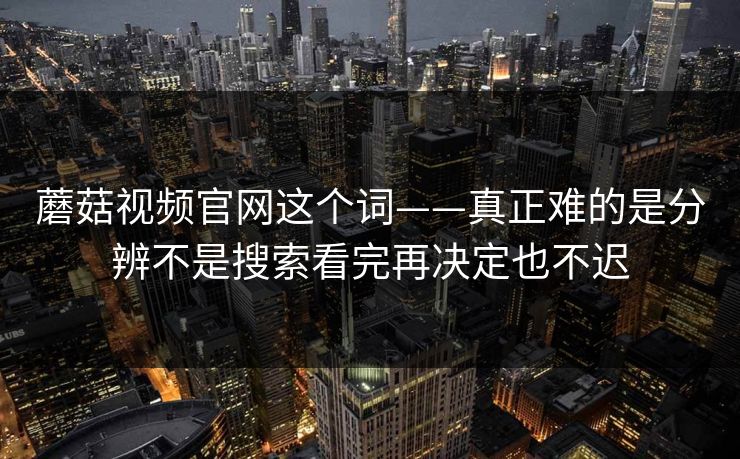 蘑菇视频官网这个词——真正难的是分辨不是搜索看完再决定也不迟