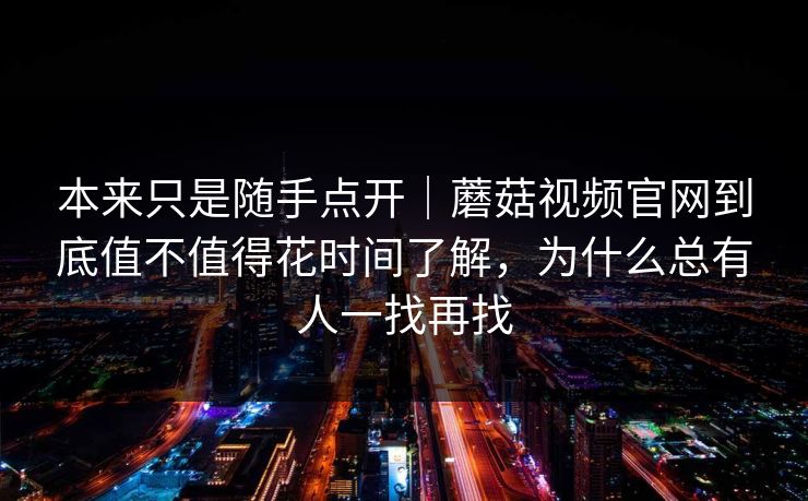 本来只是随手点开｜蘑菇视频官网到底值不值得花时间了解，为什么总有人一找再找