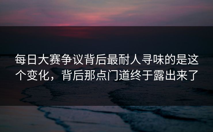 每日大赛争议背后最耐人寻味的是这个变化，背后那点门道终于露出来了