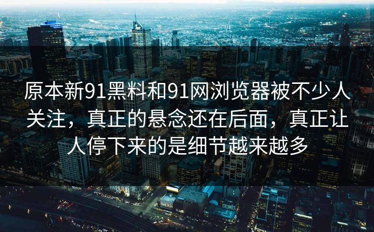 原本新91黑料和91网浏览器被不少人关注，真正的悬念还在后面，真正让人停下来的是细节越来越多