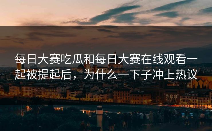 每日大赛吃瓜和每日大赛在线观看一起被提起后，为什么一下子冲上热议