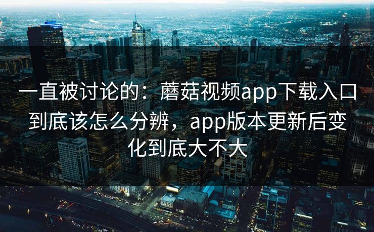 一直被讨论的：蘑菇视频app下载入口到底该怎么分辨，app版本更新后变化到底大不大