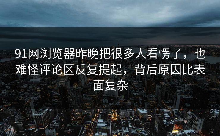 91网浏览器昨晚把很多人看愣了，也难怪评论区反复提起，背后原因比表面复杂