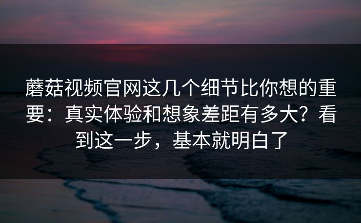 蘑菇视频官网这几个细节比你想的重要：真实体验和想象差距有多大？看到这一步，基本就明白了
