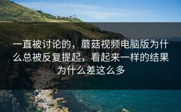一直被讨论的，蘑菇视频电脑版为什么总被反复提起，看起来一样的结果为什么差这么多